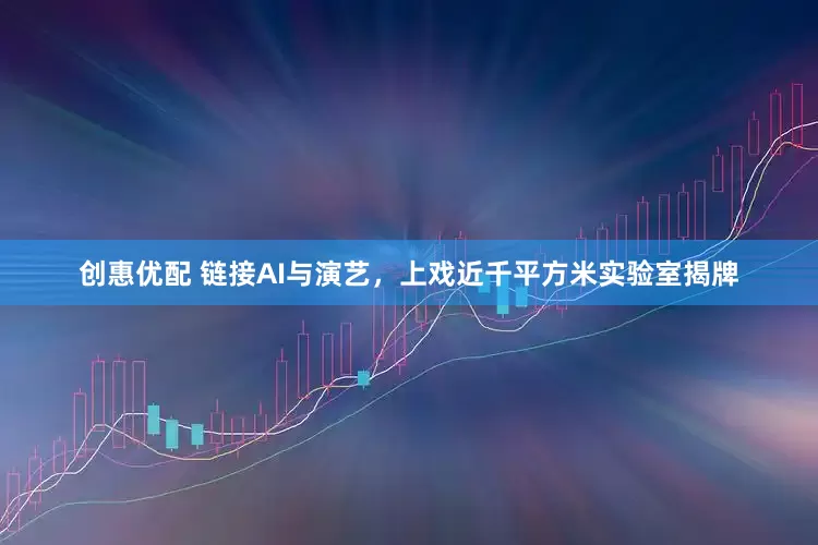 创惠优配 链接AI与演艺，上戏近千平方米实验室揭牌
