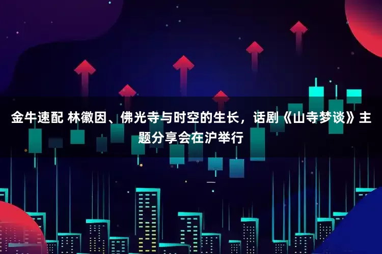 金牛速配 林徽因、佛光寺与时空的生长，话剧《山寺梦谈》主题分享会在沪举行