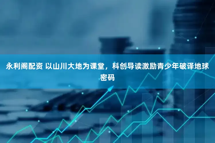 永利阁配资 以山川大地为课堂，科创导读激励青少年破译地球密码
