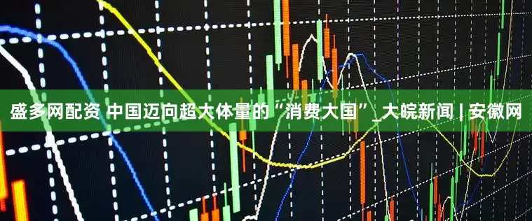盛多网配资 中国迈向超大体量的“消费大国”_大皖新闻 | 安徽网
