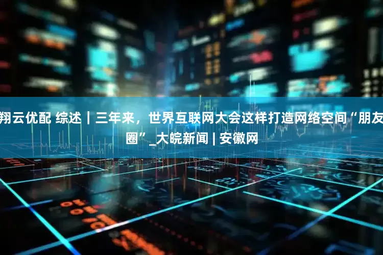 翔云优配 综述｜三年来，世界互联网大会这样打造网络空间“朋友圈”_大皖新闻 | 安徽网
