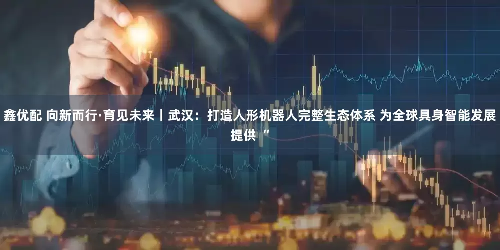 鑫优配 向新而行·育见未来丨武汉：打造人形机器人完整生态体系 为全球具身智能发展提供 “