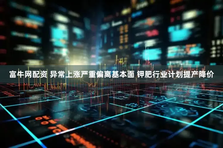 富牛网配资 异常上涨严重偏离基本面 钾肥行业计划提产降价