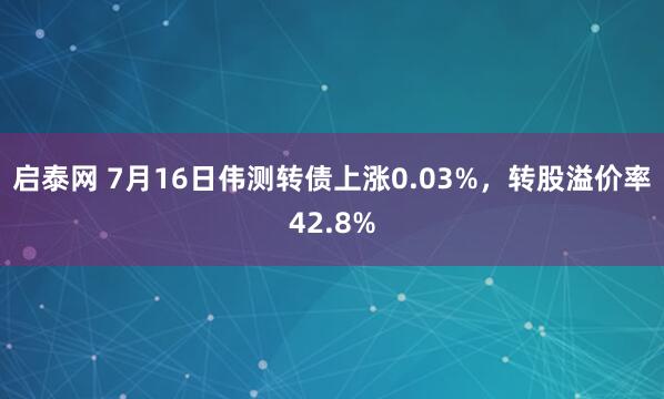 启泰网 7月16日伟测转债上涨0.03%，转股溢价率42.8%