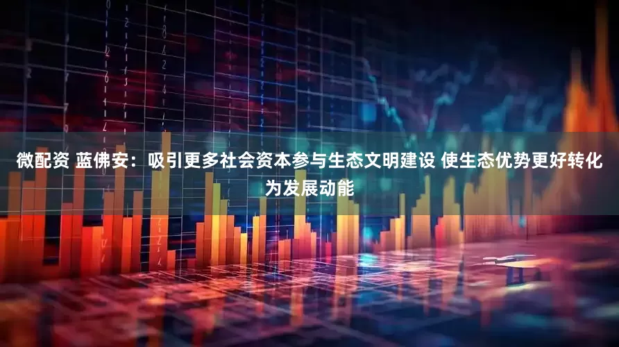 微配资 蓝佛安：吸引更多社会资本参与生态文明建设 使生态优势更好转化为发展动能