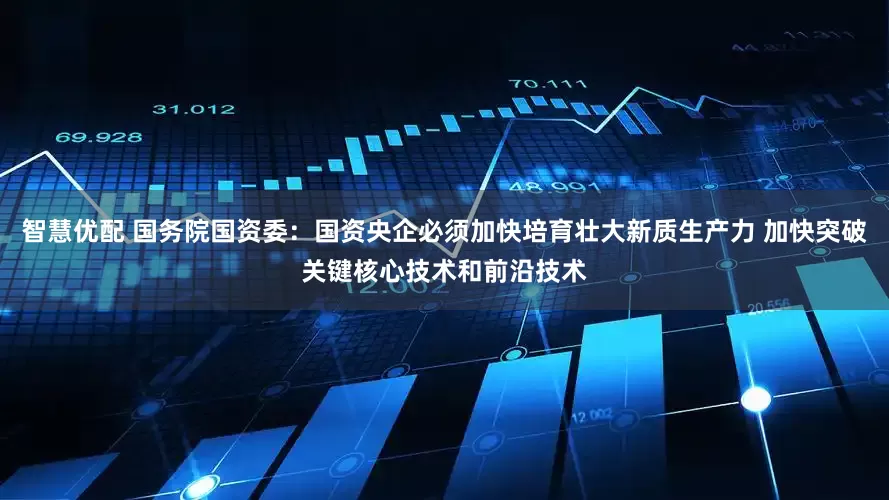 智慧优配 国务院国资委：国资央企必须加快培育壮大新质生产力 加快突破关键核心技术和前沿技术