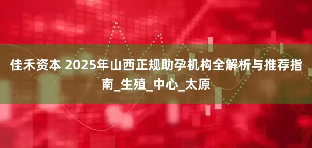 佳禾资本 2025年山西正规助孕机构全解析与推荐指南_生殖_中心_太原