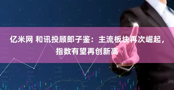 亿米网 和讯投顾郎子鉴：主流板块再次崛起，指数有望再创新高