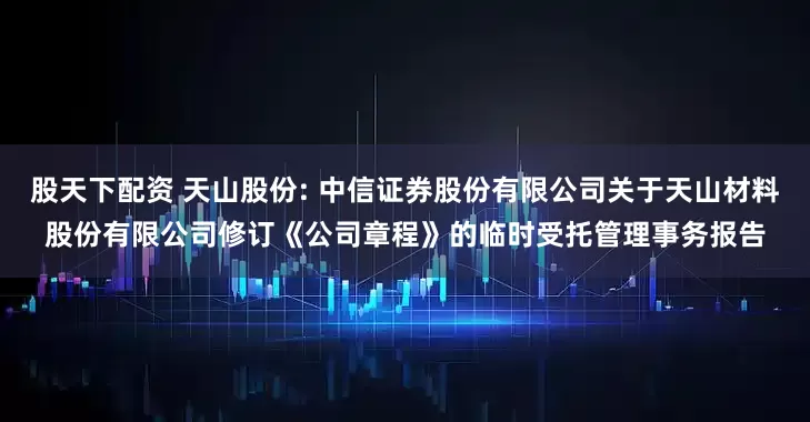 股天下配资 天山股份: 中信证券股份有限公司关于天山材料股份有限公司修订《公司章程》的临时受托管理事务报告