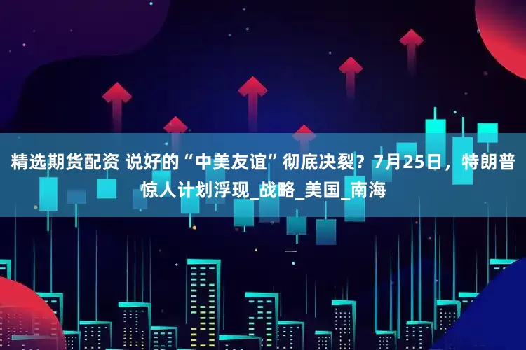 精选期货配资 说好的“中美友谊”彻底决裂？7月25日，特朗普惊人计划浮现_战略_美国_南海
