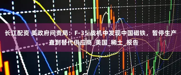 长江配资 美政府问责局：F-35 战机中发现中国磁铁，暂停生产，直到替代供应商_美国_稀土_报告