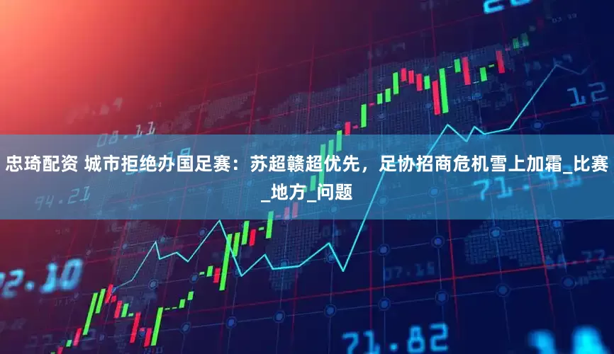 忠琦配资 城市拒绝办国足赛：苏超赣超优先，足协招商危机雪上加霜_比赛_地方_问题