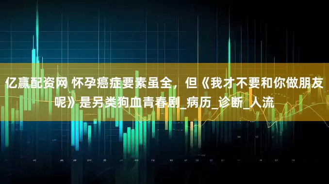 亿赢配资网 怀孕癌症要素虽全，但《我才不要和你做朋友呢》是另类狗血青春剧_病历_诊断_人流