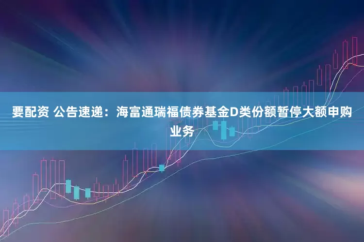 要配资 公告速递：海富通瑞福债券基金D类份额暂停大额申购业务