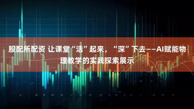 股配所配资 让课堂“活”起来，“深”下去——AI赋能物理教学的实践探索展示