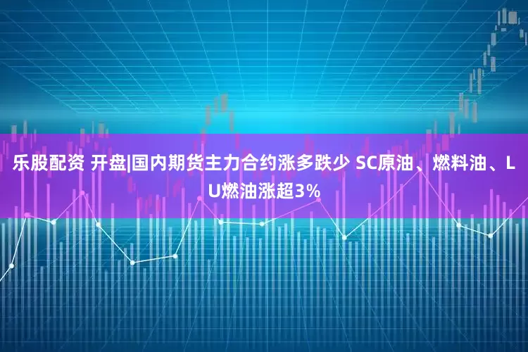 乐股配资 开盘|国内期货主力合约涨多跌少 SC原油、燃料油、LU燃油涨超3%