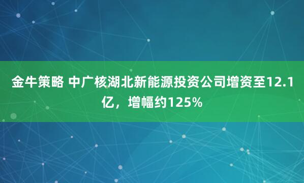 金牛策略 中广核湖北新能源投资公司增资至12.1亿，增幅约125%