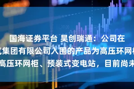 国海证券平台 昊创瑞通：公司在中国石油天然气集团有限公司入围的产品为高压环网柜、预装式变电站，目前尚未正式供货