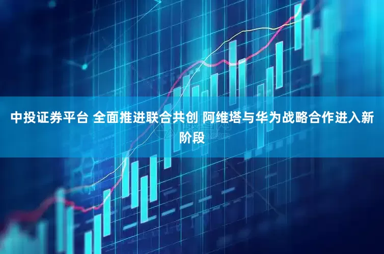 中投证券平台 全面推进联合共创 阿维塔与华为战略合作进入新阶段