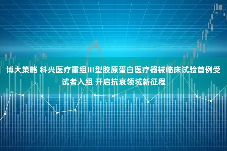 博大策略 科兴医疗重组Ⅲ型胶原蛋白医疗器械临床试验首例受试者入组 开启抗衰领域新征程
